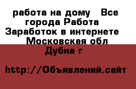 работа на дому - Все города Работа » Заработок в интернете   . Московская обл.,Дубна г.